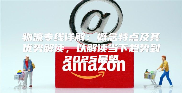 物流专线详解：概念特点及其优势解读，以解读当下趋势到2025展望