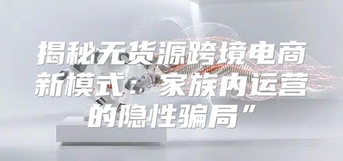 揭秘无货源跨境电商新模式：家族内运营的隐性骗局”