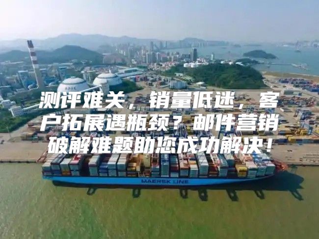 测评难关，销量低迷，客户拓展遇瓶颈？邮件营销破解难题助您成功解决！