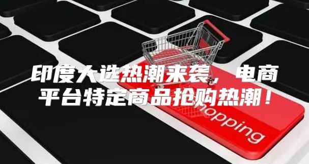 印度大选热潮来袭，电商平台特定商品抢购热潮！