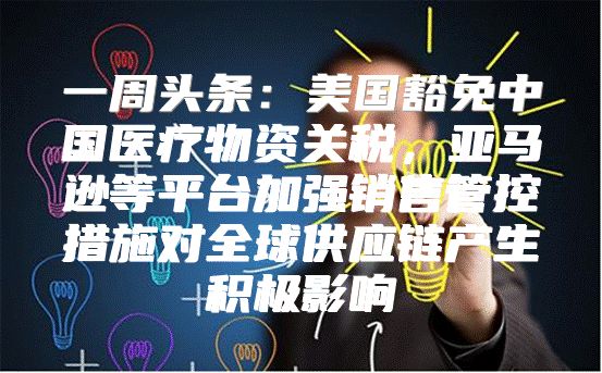 一周头条：美国豁免中国医疗物资关税，亚马逊等平台加强销售管控措施对全球供应链产生积极影响