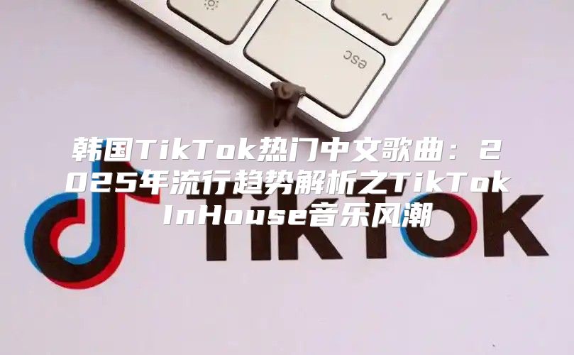 韩国TikTok热门中文歌曲：2025年流行趋势解析之TikTok InHouse音乐风潮