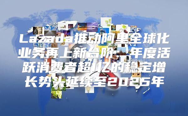 Lazada推动阿里全球化业务再上新台阶：年度活跃消费者超1亿的稳定增长势头延续至2025年