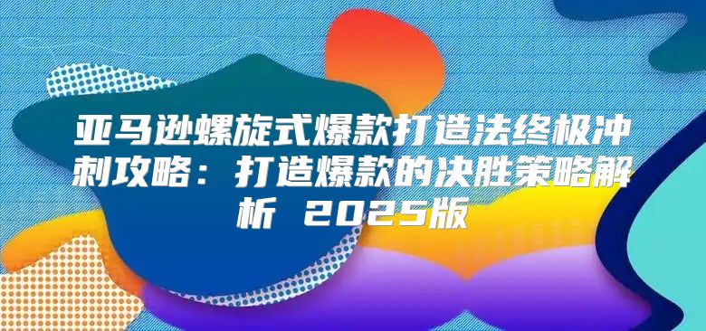 亚马逊螺旋式爆款打造法终极冲刺攻略：打造爆款的决胜策略解析 2025版