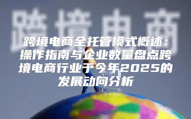跨境电商全托管模式概述：操作指南与企业数量盘点跨境电商行业于今年2025的发展动向分析