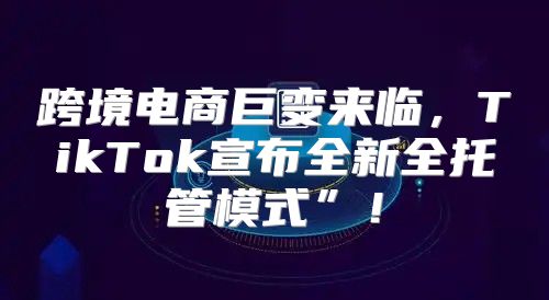 跨境电商巨变来临，TikTok宣布全新全托管模式”！