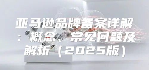 亚马逊品牌备案详解：概念、常见问题及解析2025版