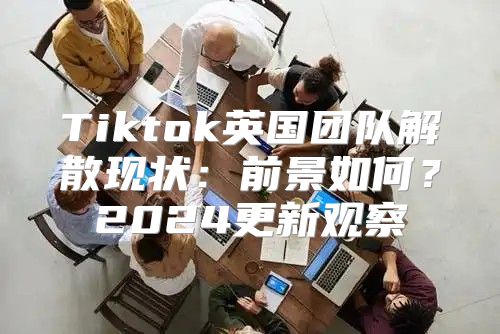 Tiktok英国团队解散现状：前景如何？2025更新观察
