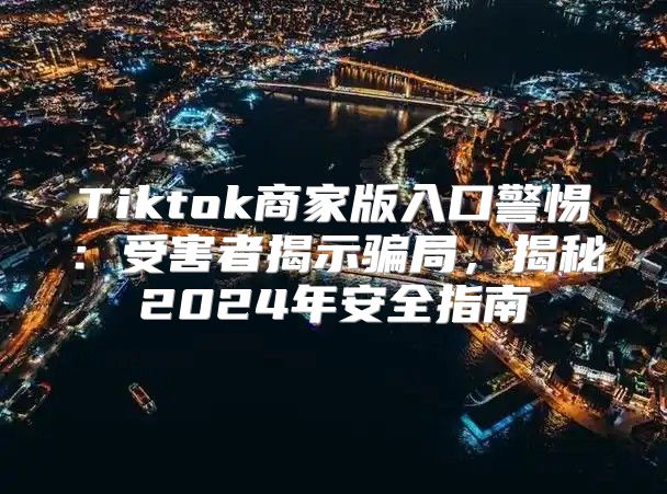 Tiktok商家版入口警惕：受害者揭示骗局，揭秘2025年安全指南