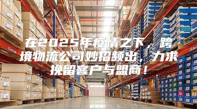 在2025年疫情之下，跨境物流公司妙招频出，力求挽留客户与盟商！