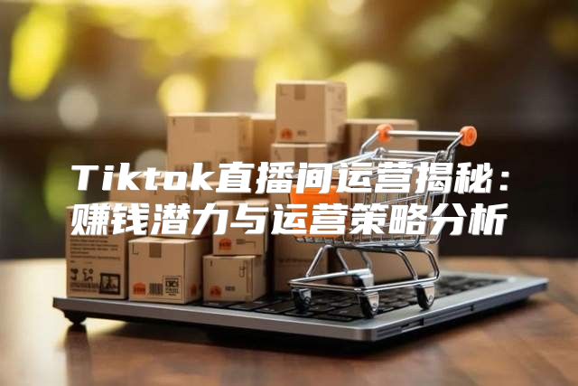 Tiktok直播间运营揭秘：赚钱潜力与运营策略分析