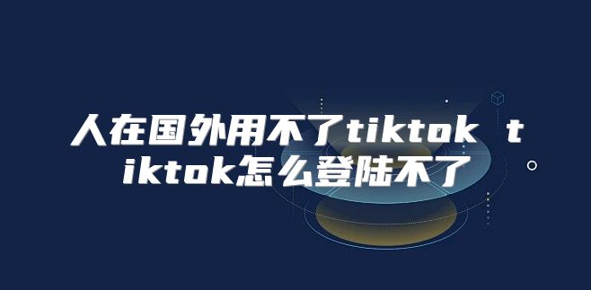 人在国外用不了tiktok tiktok怎么登陆不了