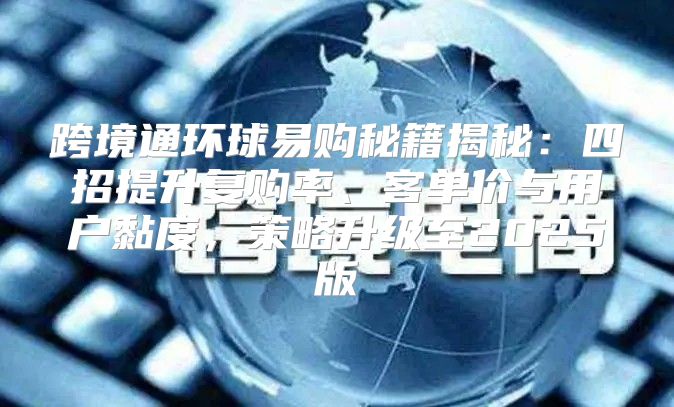 跨境通环球易购秘籍揭秘：四招提升复购率、客单价与用户黏度，策略升级至2025版