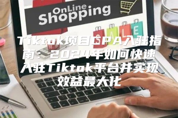 Tiktok项目CPA入驻指南：2025年如何快速入驻Tiktok平台并实现效益最大化