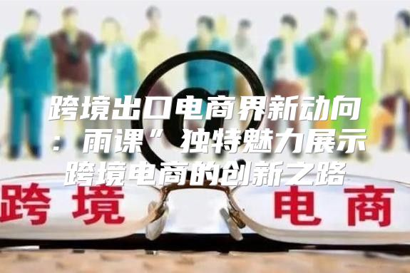 跨境出口电商界新动向：雨课”独特魅力展示跨境电商的创新之路