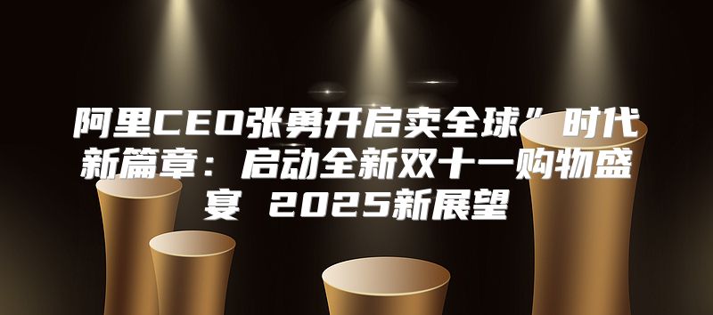 阿里CEO张勇开启卖全球”时代新篇章：启动全新双十一购物盛宴 2025新展望