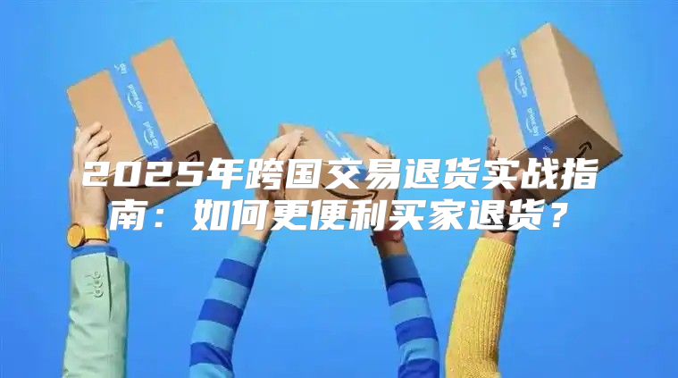 2025年跨国交易退货实战指南：如何更便利买家退货？