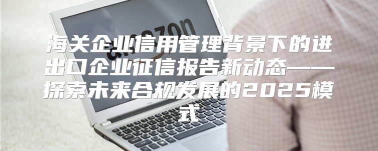 海关企业信用管理背景下的进出口企业征信报告新动态——探索未来合规发展的2025模式