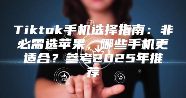 Tiktok手机选择指南：非必需选苹果，哪些手机更适合？参考2025年推荐
