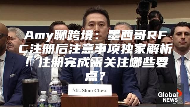 Amy聊跨境：墨西哥RFC注册后注意事项独家解析！注册完成需关注哪些要点？