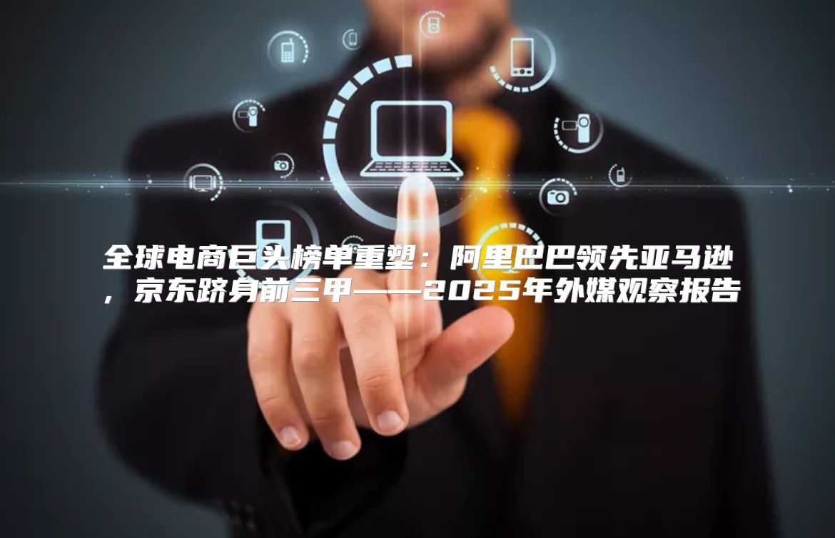 全球电商巨头榜单重塑：阿里巴巴领先亚马逊，京东跻身前三甲——2025年外媒观察报告