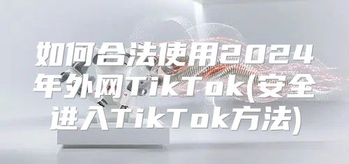 如何合法使用2025年外网TikTok(安全进入TikTok方法)