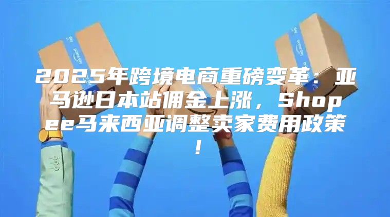 2025年跨境电商重磅变革：亚马逊日本站佣金上涨，Shopee马来西亚调整卖家费用政策！