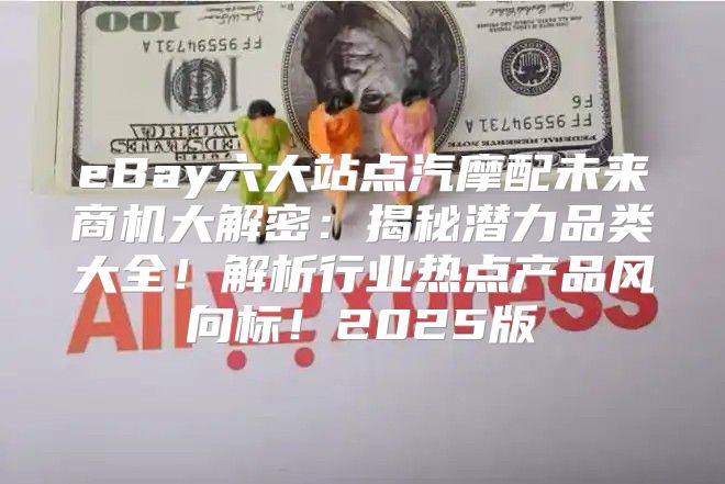 eBay六大站点汽摩配未来商机大解密：揭秘潜力品类大全！解析行业热点产品风向标！2025版