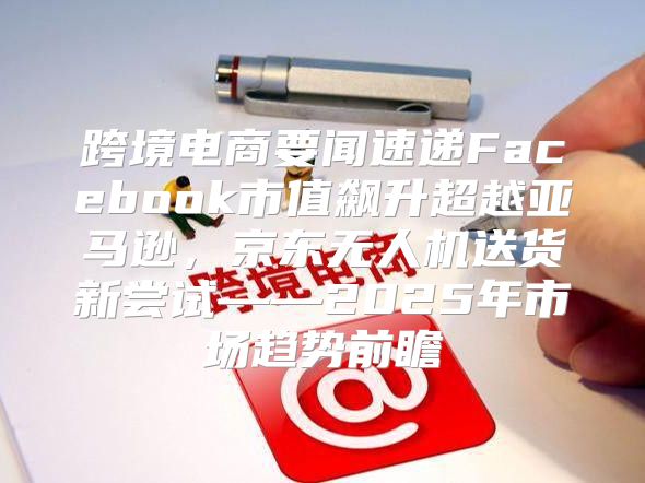 跨境电商要闻速递Facebook市值飙升超越亚马逊，京东无人机送货新尝试——2025年市场趋势前瞻