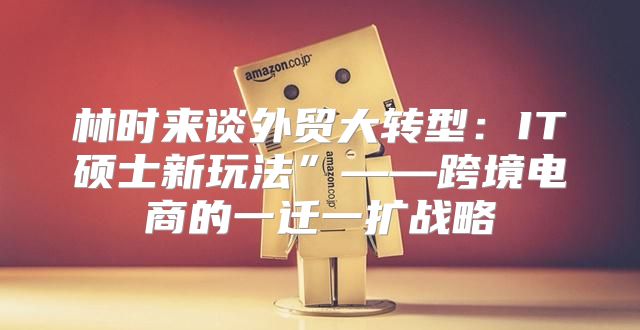 林时来谈外贸大转型：IT硕士新玩法”——跨境电商的一迁一扩战略