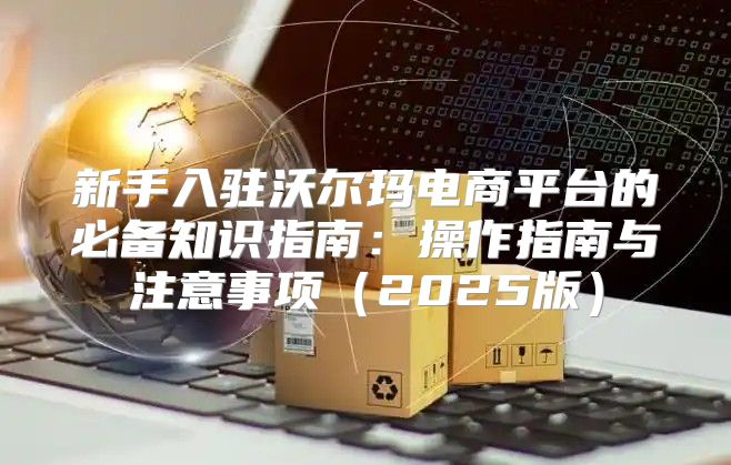 新手入驻沃尔玛电商平台的必备知识指南：操作指南与注意事项2025版