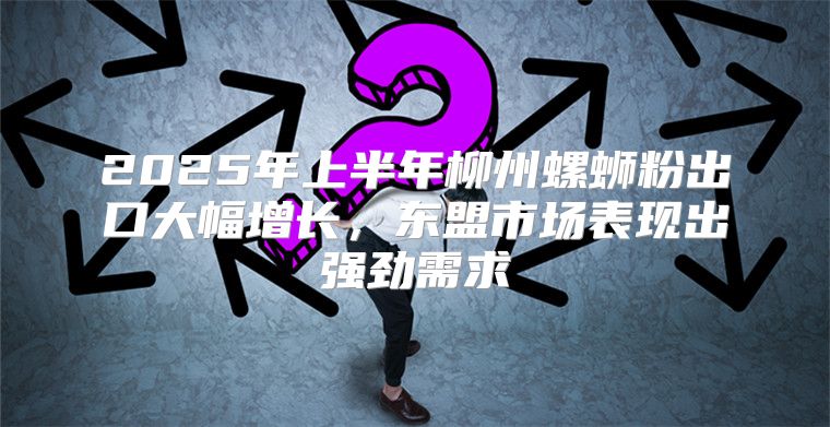 2025年上半年柳州螺蛳粉出口大幅增长，东盟市场表现出强劲需求
