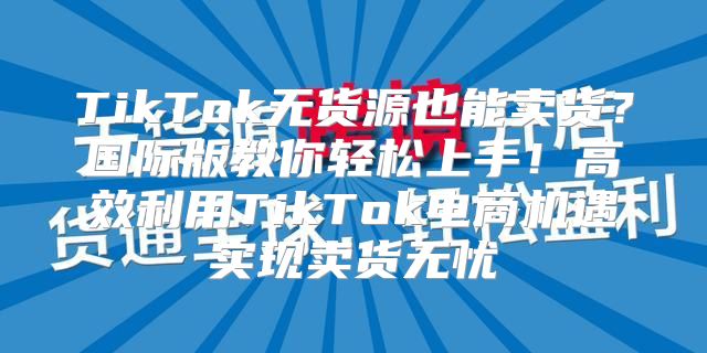 TikTok无货源也能卖货？国际版教你轻松上手！高效利用TikTok电商机遇实现卖货无忧