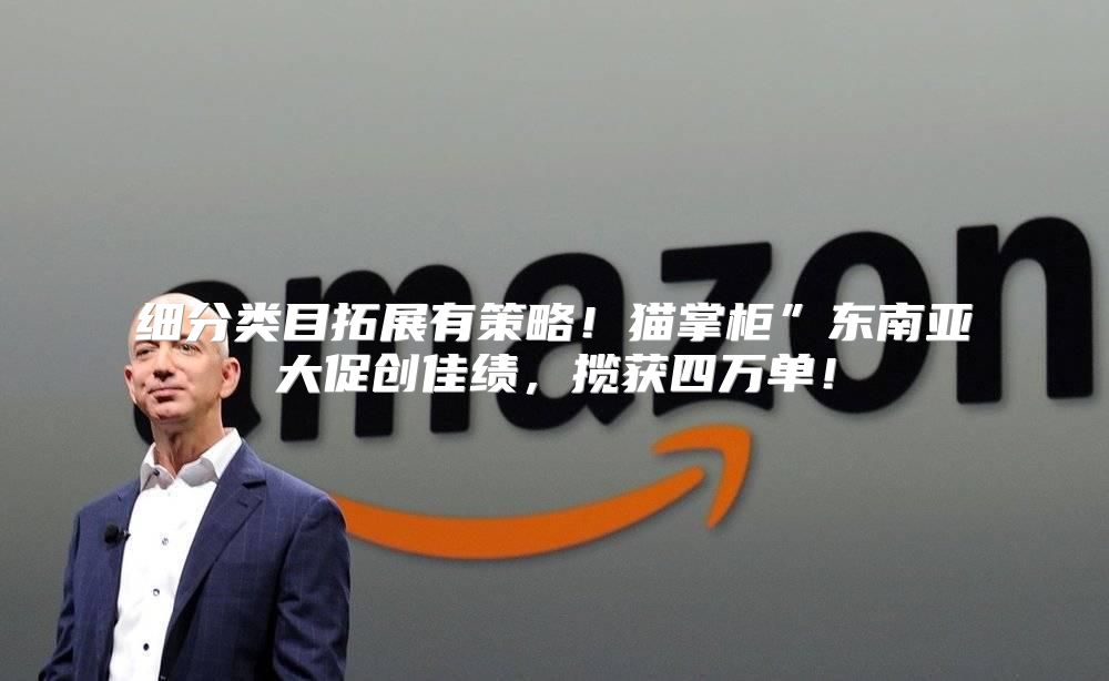 细分类目拓展有策略！猫掌柜”东南亚大促创佳绩，揽获四万单！