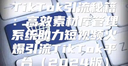 TikTok引流秘籍：高效素材库管理系统助力短视频火爆引流TikTok平台2025版