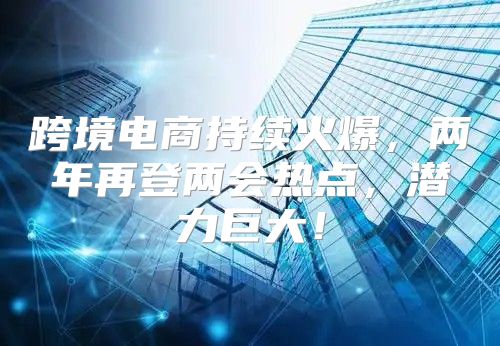跨境电商持续火爆，两年再登两会热点，潜力巨大！