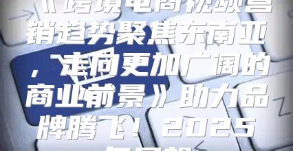 跨境电商视频营销趋势聚焦东南亚，走向更加广阔的商业前景助力品牌腾飞！2025年展望