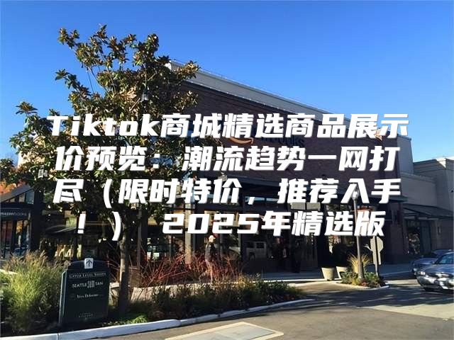 Tiktok商城精选商品展示价预览：潮流趋势一网打尽限时特价，推荐入手！ 2025年精选版