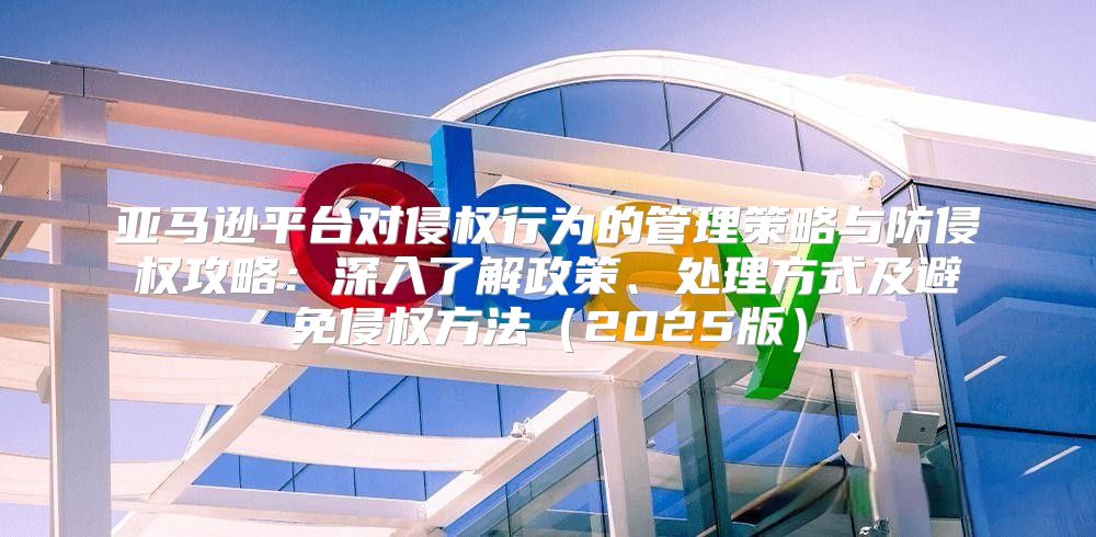 亚马逊平台对侵权行为的管理策略与防侵权攻略：深入了解政策、处理方式及避免侵权方法2025版