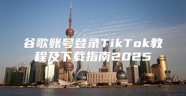 谷歌账号登录TikTok教程及下载指南2025