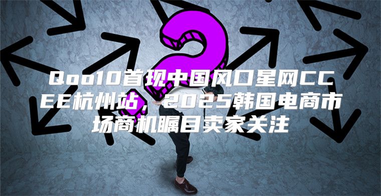 Qoo10首现中国风口星网CCEE杭州站，2025韩国电商市场商机瞩目卖家关注