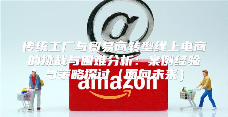 传统工厂与贸易商转型线上电商的挑战与困难分析：案例经验与策略探讨面向未来