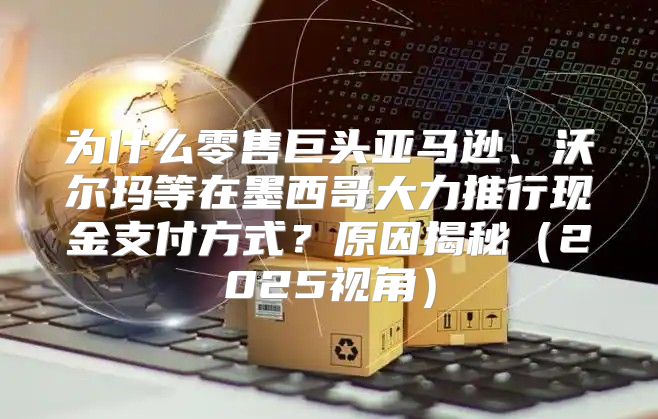 为什么零售巨头亚马逊、沃尔玛等在墨西哥大力推行现金支付方式？原因揭秘2025视角