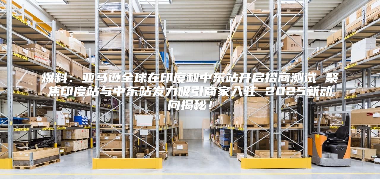 爆料：亚马逊全球在印度和中东站开启招商测试 聚焦印度站与中东站发力吸引商家入驻 2025新动向揭秘！