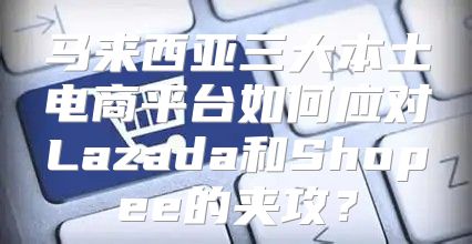 马来西亚三大本土电商平台如何应对Lazada和Shopee的夹攻？