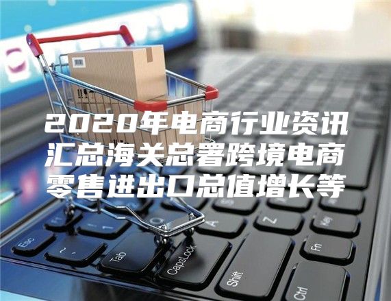 2020年电商行业资讯汇总海关总署跨境电商零售进出口总值增长等