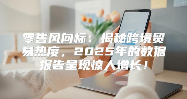 零售风向标：揭秘跨境贸易热度，2025年的数据报告呈现惊人增长！