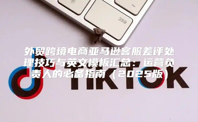 外贸跨境电商亚马逊客服差评处理技巧与英文模板汇总：运营负责人的必备指南2025版