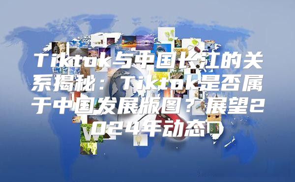 Tiktok与中国长江的关系揭秘：Tiktok是否属于中国发展版图？展望2025年动态