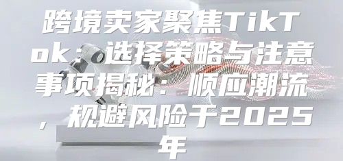 跨境卖家聚焦TikTok：选择策略与注意事项揭秘：顺应潮流，规避风险于2025年